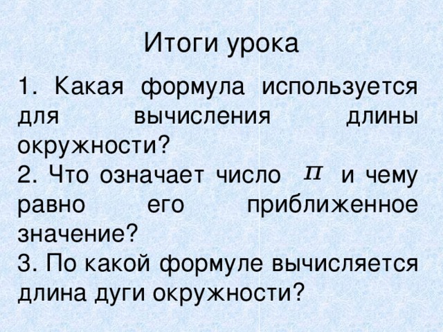 Итоги урока 1. Какая формула используется для вычисления длины окружности? 2. Что означает число и чему равно его приближенное значение? 3. По какой формуле вычисляется длина дуги окружности?  