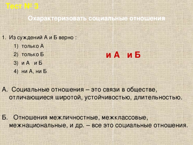 Тест № 3 Охарактеризовать социальные отношения Из суждений А и Б верно :  1) только А  2) только Б  3) и А и Б  4) ни А, ни Б А. Социальные отношения – это связи в обществе, отличающиеся широтой, устойчивостью, длительностью. Б. Отношения межличностные, межклассовые, межнациональные, и др. – все это социальные отношения. и А и Б  