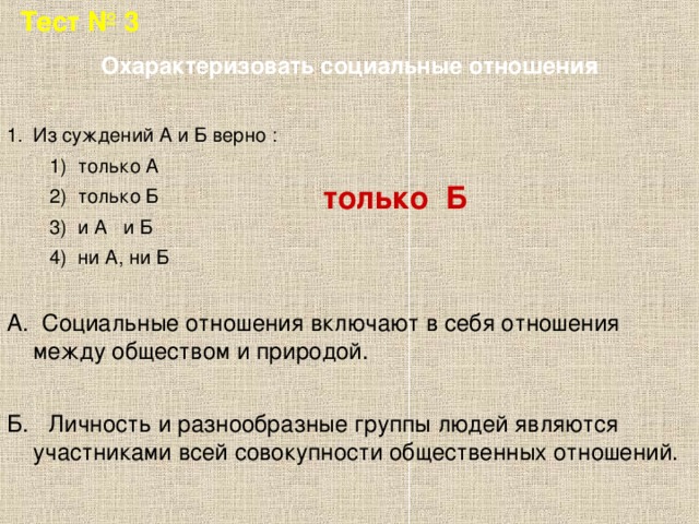 Тест № 3 Охарактеризовать социальные отношения Из суждений А и Б верно :  1) только А  2) только Б  3) и А и Б  4) ни А, ни Б А. Социальные отношения включают в себя отношения между обществом и природой. Б. Личность и разнообразные группы людей являются участниками всей совокупности общественных отношений. только Б 