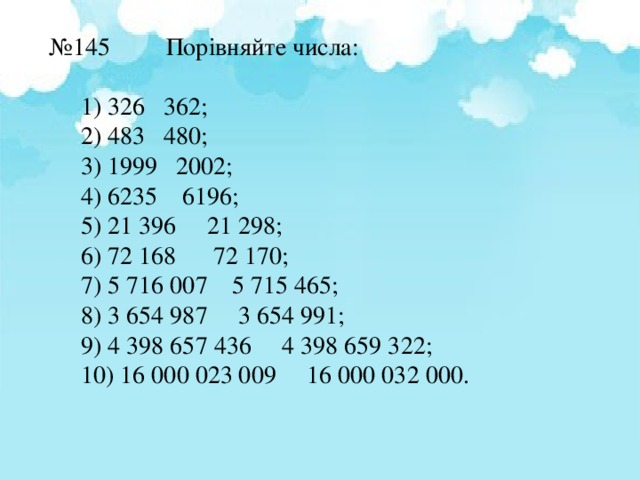 № 145 Порівняйте числа: 1) 326 362; 2) 483 480; 3) 1999 2002; 4) 6235 6196; 5) 21 396 21 298; 6) 72 168 72 170; 7) 5 716 007 5 715 465; 8) 3 654 987 3 654 991; 9) 4 398 657 436 4 398 659 322; 10) 16 000 023 009 16 000 032 000. 1) 326 362; 2) 483 480; 3) 1999 2002; 4) 6235 6196; 5) 21 396 21 298; 6) 72 168 72 170; 7) 5 716 007 5 715 465; 8) 3 654 987 3 654 991; 9) 4 398 657 436 4 398 659 322; 10) 16 000 023 009 16 000 032 000. 