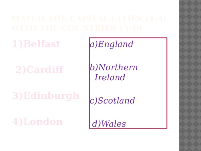 Match the capital cities (1-4) with the countries (a-d). 1)Belfast   2)Cardiff  3)Edinburgh  4)London a)England  b)Northern Ireland  c)Scotland   d)Wales 