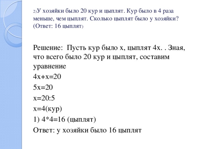 2) У хозяйки было 20 кур и цыплят. Кур было в 4 раза меньше, чем цыплят. Сколько цыплят было у хозяйки? (Ответ: 16 цыплят ) Решение: Пусть кур было х, цыплят 4х. . Зная, что всего было 20 кур и цыплят, составим уравнение 4х+х=20 5х=20 х=20:5 х=4(кур) 1)  4*4=16 (цыплят) Ответ: у хозяйки было 16 цыплят 
