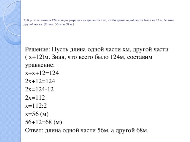    3) Кусок полотна в 124 м. надо разрезать на две части так, чтобы длина одной части была на 12 м. больше другой части. (Ответ: 56 м. и 68 м.)     Решение: Пусть длина одной части хм, другой части ( х+12)м. Зная, что всего было 124м, составим уравнение: х+х+12=124 2х+12=124 2х=124-12 2х=112 х=112:2 х=56 (м) 56+12=68 (м) Ответ: длина одной части 56м. а другой 68м. 
