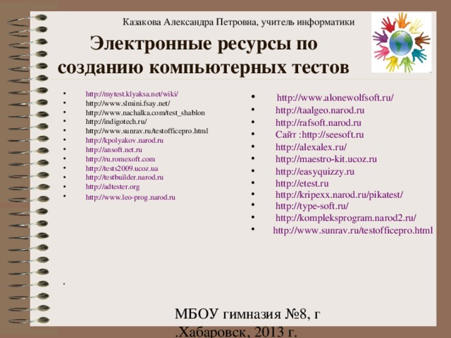 Казакова Александра Петровна, учитель информатики Электронные ресурсы по созданию компьютерных тестов http://mytest.klyaksa.net/wiki/ http://www.slmini.fsay.net/ http://www.nachalka.com/test_shablon http://indigotech.ru/ http://www.sunrav.ru/testofficepro.html http://kpolyakov.narod.ru  http://ansoft.net.ru http://ru.romexoft.com http://tests2009.ucoz.ua http://testbuilder.narod.ru http://adtester.org http://www.leo-prog.narod.ru                http://www.alonewolfsoft.ru/  http://taalgeo.narod.ru   http://rafsoft.narod.ru   Сайт :http://seesoft.ru  http://alexalex.ru/  http://maestro-kit.ucoz.ru  http://easyquizzy.ru  http://etest.ru  http://kripexx.narod.ru/pikatest/  http://type-soft.ru/  http://kompleksprogram.narod2.ru/  http://www.sunrav.ru/testofficepro.html 