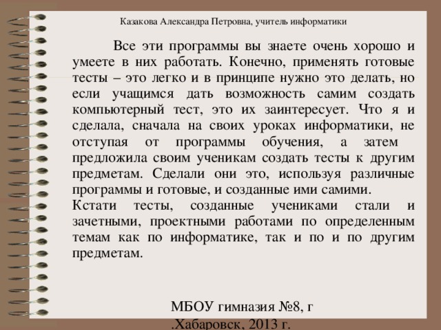 Казакова Александра Петровна, учитель информатики  Все эти программы вы знаете очень хорошо и умеете в них работать. Конечно, применять готовые тесты – это легко и в принципе нужно это делать, но если учащимся дать возможность самим создать компьютерный тест, это их заинтересует. Что я и сделала, сначала на своих уроках информатики, не отступая от программы обучения, а затем предложила своим ученикам создать тесты к другим предметам. Сделали они это, используя различные программы и готовые, и созданные ими самими. Кстати тесты, созданные учениками стали и зачетными, проектными работами по определенным темам как по информатике, так и по и по другим предметам. 