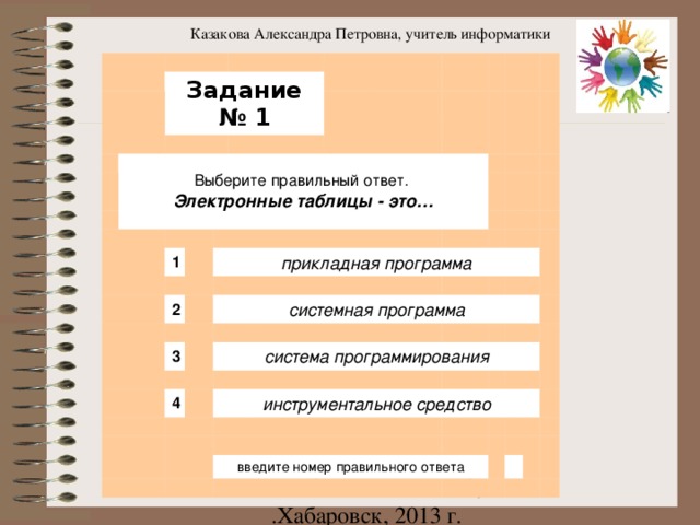 Казакова Александра Петровна, учитель информатики                 Задание № 1         Выберите правильный ответ. Электронные таблицы - это…                                         1                                 прикладная программа               2                             3       системная программа                         система программирования           4                             инструментальное средство                                                       введите номер правильного ответа                                                                                                   