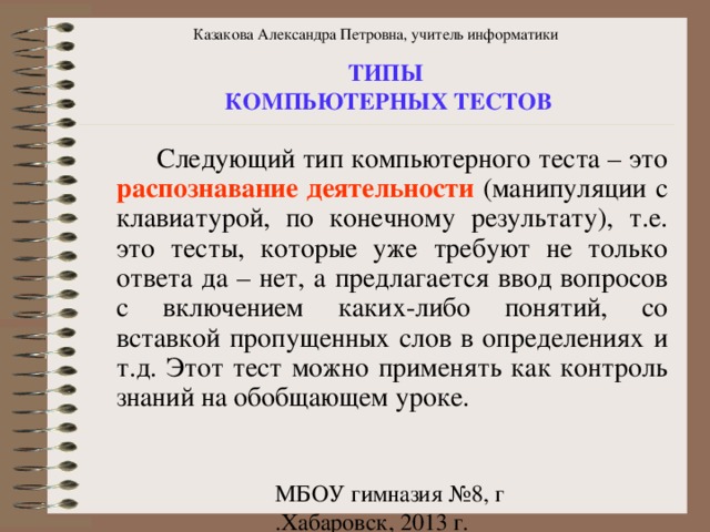 Казакова Александра Петровна, учитель информатики ТИПЫ КОМПЬЮТЕРНЫХ ТЕСТОВ  Следующий тип компьютерного теста – это распознавание деятельности (манипуляции с клавиатурой, по конечному результату), т.е. это тесты, которые уже требуют не только ответа да – нет, а предлагается ввод вопросов с включением каких-либо понятий, со вставкой пропущенных слов в определениях и т.д. Этот тест можно применять как контроль знаний на обобщающем уроке. 