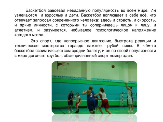  Баскетбол завоевал невиданную популярность во всём мире. Им увлекаются и взрослые и дети. Баскетбол воплощает в себе всё, что отвечает запросам современного человека: здесь и страсть, и скорость, и яркие личности, с которыми ты соперничаешь лицом к лицу, и атлетизм, и разумеется, небывалое психологическое напряжение каждого матча.  Это спорт, где непрерывное движение, быстрота реакции и техническое мастерство гораздо важнее грубой силы. В чём-то баскетбол своим изяществом сродни балету, и он по своей популярности в мире догоняет футбол, общепризнанный спорт номер один.  