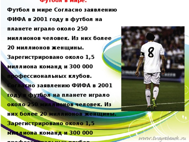 Футбол в мире. Футбол в мире Согласно заявлению ФИФА в 2001 году в футбол на планете играло около 250 миллионов человек. Из них более 20 миллионов женщины. Зарегистрировано около 1,5 миллиона команд и 300 000 профессиональных клубов. Согласно заявлению ФИФА в 2001 году в футбол на планете играло около 250 миллионов человек. Из них более 20 миллионов женщины. Зарегистрировано около 1,5 миллиона команд и 300 000 профессиональных клубов.   