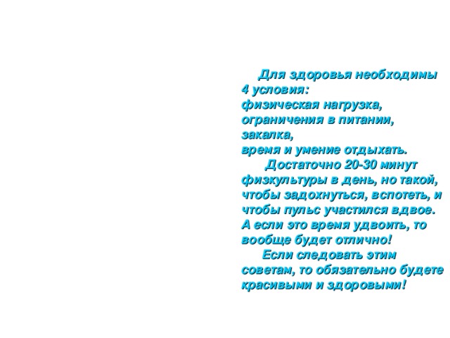  Для здоровья необходимы 4 условия:  физическая нагрузка,  ограничения в питании,  закалка,  время и умение отдыхать.  Достаточно 20-30 минут физкультуры в день, но такой, чтобы задохнуться, вспотеть, и чтобы пульс участился вдвое. А если это время удвоить, то вообще будет отлично!  Если следовать этим советам, то обязательно будете красивыми и здоровыми! 