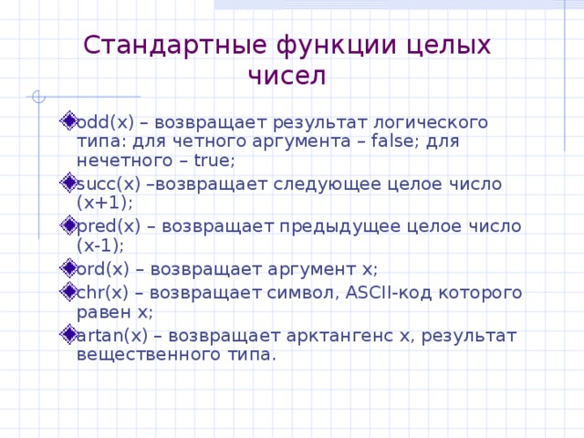 Стандартные функции целых чисел odd(x) – возвращает результат логического типа: для четного аргумента – false; для нечетного – true ; succ(x) –возвращает следующее целое число ( x+1) ; pred(x) – возвращает предыдущее целое число ( x-1); ord(x) – возвращает аргумент х; chr(x) – возвращает символ, ASCII -код которого равен x; artan(x) – возвращает арктангенс x , результат вещественного типа. 