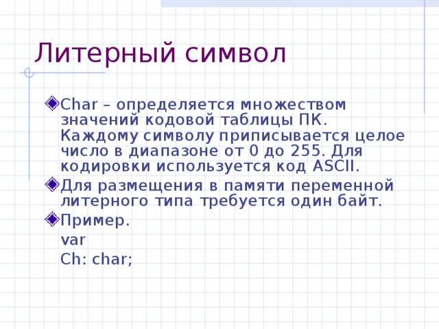 Литерный символ Char – определяется множеством значений кодовой таблицы ПК. Каждому символу приписывается целое число в диапазоне от 0 до 255. Для кодировки используется код ASCII . Для размещения в памяти переменной литерного типа требуется один байт. Пример.  var   Ch: char; 