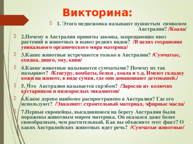 Викторина: 1. Этого медвежонка называют пушистым символом Австралии? /Коала / 2.Почему в Австралии приняты законы, запрещающие ввоз растений и животных и вывоз редких видов? /В целях сохранения уникального органического мира материка/ 3.Какие животные встречаются только в Австралии? /Сумчатые, ехидна, динго, эму, киви/ 4.Какие животные называются сумчатыми? Почему их так называют? /Кенгуру, вомбаты, белки , коала и т.д. Имеют складку кожи на животе, в виде сумки, где они донашивают детенышей./ 5. Что Австралии называется скрэбом? /Заросли из колючих кустарников и низкорослых эвкалиптов/ 6.Какое дерево наиболее распространено в Австралии? Где его используют? /Эвкалипт: строительный материал, эфирные масла/ 7.Первые европейцы, высадившиеся на берегу Австралии были поражены животным миром материка. Он оказался даже более своеобразным, чем растительный. Как вы объясните этот факт? О каких Австралийских животных идет речь? /Сумчатые животные/ 