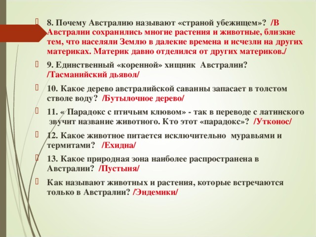 8. Почему Австралию называют «страной убежищем»? /В Австралии сохранились многие растения и животные, близкие тем, что населяли Землю в далекие времена и исчезли на других материках. Материк давно отделился от других материков./ 9. Единственный «коренной» хищник Австралии? /Тасманийский дьявол/ 10.  Какое дерево австралийской саванны запасает в толстом стволе воду? /Бутылочное дерево/ 11. « Парадокс с птичьим клювом» - так в переводе с латинского звучит название животного. Кто этот «парадокс»? /Утконос/ 12. Какое животное питается исключительно муравьями и термитами? /Ехидна/ 13. Какое природная зона наиболее распространена в Австралии? /Пустыня/ Как называют животных и растения, которые встречаются только в Австралии? /Эндемики/ 