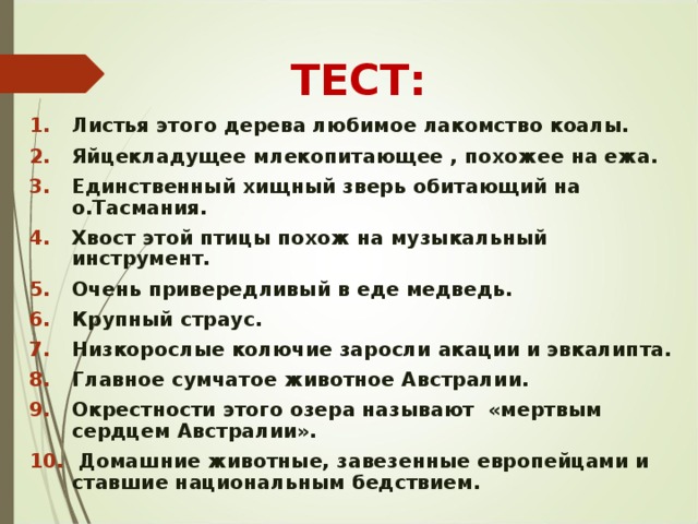 ТЕСТ: Листья этого дерева любимое лакомство коалы. Яйцекладущее млекопитающее , похожее на ежа. Единственный хищный зверь обитающий на о.Тасмания. Хвост этой птицы похож на музыкальный инструмент. Очень привередливый в еде медведь. Крупный страус. Низкорослые колючие заросли акации и эвкалипта. Главное сумчатое животное Австралии. Окрестности этого озера называют «мертвым сердцем Австралии».  Домашние животные, завезенные европейцами и ставшие национальным бедствием. 