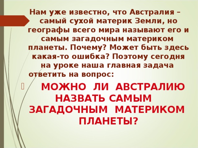 Нам уже известно, что Австралия – самый сухой материк Земли, но географы всего мира называют его и самым загадочным материком планеты. Почему? Может быть здесь какая-то ошибка? Поэтому сегодня на уроке наша главная задача ответить на вопрос:  МОЖНО ЛИ АВСТРАЛИЮ НАЗВАТЬ САМЫМ ЗАГАДОЧНЫМ МАТЕРИКОМ ПЛАНЕТЫ?  