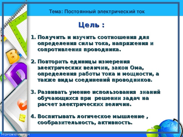 Тема: Постоянный электрический ток Цель : . . . Получить и изучить соотношения для определения силы тока, напряжения и сопротивления проводника.  Повторить единицы измерения электрических величин, закон Ома, определения работы тока и мощности, а также виды соединений проводников.  Развивать умение использования знаний обучающихся при решении задач на расчет электрических величин.   Воспитывать логическое мышление , сообразительность, активность.  