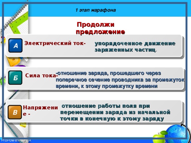 1 этап марафона Продолжи предложение А Электрический ток- упорядоченное движение заряженных частиц . -отношение заряда, прошедшего через поперечное сечение проводника за промежуток времени, к этому промежутку времени Б Сила тока-  отношение работы поля при перемещении заряда из начальной точки в конечную к этому заряду Напряжение - В 
