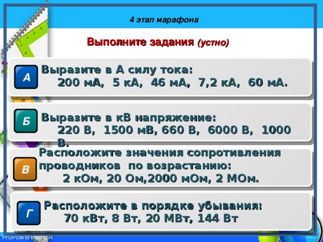 4 этап марафона Выполните задания (устно) Выразите в А силу тока: 200 мА, 5 кА, 46 мА, 7,2 кА, 60 мА. 200 мА, 5 кА, 46 мА, 7,2 кА, 60 мА. А Выразите в кВ напряжение: 220 В, 1500 мВ, 660 В, 6000 В, 1000 В. 220 В, 1500 мВ, 660 В, 6000 В, 1000 В. Б Расположите значения сопротивления проводников по возрастанию:  2 кОм, 20 Ом,2000 мОм, 2 МОм.  2 кОм, 20 Ом,2000 мОм, 2 МОм. В Расположите в порядке убывания:  70 кВт, 8 Вт, 20 МВт, 144 Вт  70 кВт, 8 Вт, 20 МВт, 144 Вт Г 