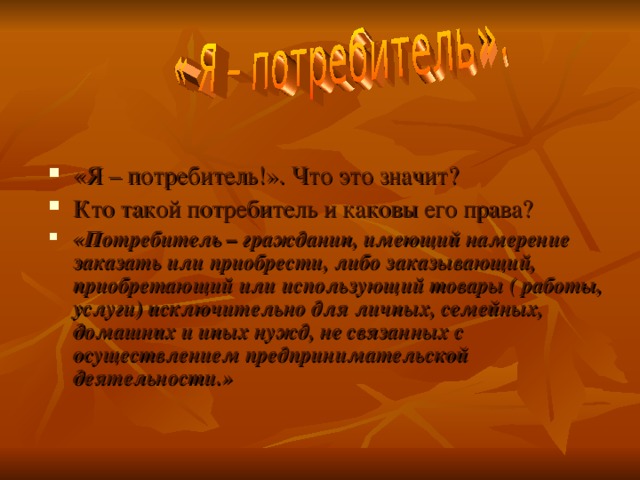    «Я – потребитель!». Что это значит? Кто такой потребитель и каковы его права? «Потребитель – гражданин, имеющий намерение заказать или приобрести, либо заказывающий, приобретающий или использующий товары ( работы, услуги) исключительно для личных, семейных, домашних и иных нужд, не связанных с осуществлением предпринимательской деятельности.»  
