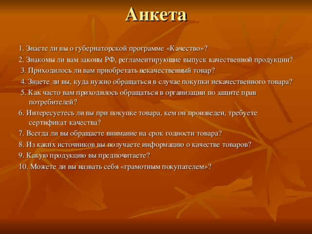 Анкета   1. Знаете ли вы о губернаторской программе «Качество»?  2. Знакомы ли вам законы РФ, регламентирующие выпуск качественной продукции?  3. Приходилось ли вам приобретать некачественный товар?  4. Знаете ли вы, куда нужно обращаться в случае покупки некачественного товара?  5. Как часто вам приходилось обращаться в организации по защите прав потребителей? 6. Интересуетесь ли вы при покупке товара, кем он произведен, требуете сертификат качества? 7. Всегда ли вы обращаете внимание на срок годности товара? 8. Из каких источников вы получаете информацию о качестве товаров? 9. Какую продукцию вы предпочитаете? 10. Можете ли вы назвать себя «грамотным покупателем»?   