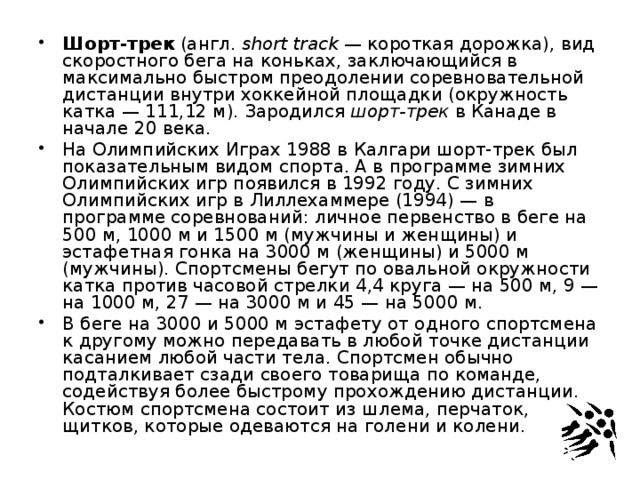 Шорт-трек  (англ.  short track  — короткая дорожка), вид скоростного бега на коньках, заключающийся в максимально быстром преодолении соревновательной дистанции внутри хоккейной площадки (окружность катка — 111,12 м). Зародился  шорт-трек  в Канаде в начале 20 века. На Олимпийских Играх 1988 в Калгари шорт-трек был показательным видом спорта. А в программе зимних Олимпийских игр появился в 1992 году. С зимних Олимпийских игр в Лиллехаммере (1994) — в программе соревнований: личное первенство в беге на 500 м, 1000 м и 1500 м (мужчины и женщины) и эстафетная гонка на 3000 м (женщины) и 5000 м (мужчины). Спортсмены бегут по овальной окружности катка против часовой стрелки 4,4 круга — на 500 м, 9 — на 1000 м, 27 — на 3000 м и 45 — на 5000 м. В беге на 3000 и 5000 м эстафету от одного спортсмена к другому можно передавать в любой точке дистанции касанием любой части тела. Спортсмен обычно подталкивает сзади своего товарища по команде, содействуя более быстрому прохождению дистанции. Костюм спортсмена состоит из шлема, перчаток, щитков, которые одеваются на голени и колени. 
