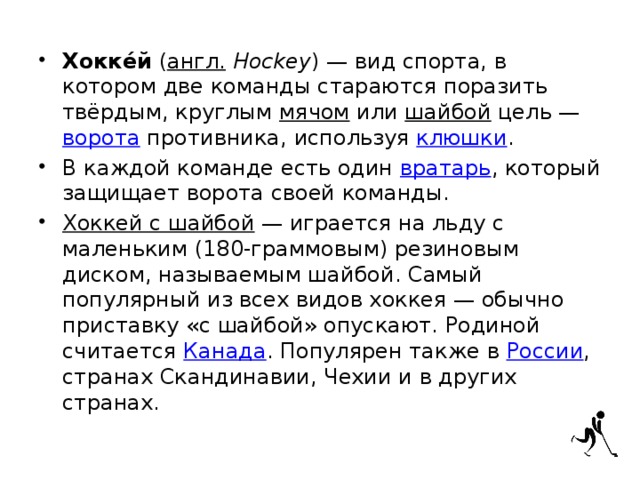 Хокке́й  ( англ.   Hockey ) — вид спорта, в котором две команды стараются поразить твёрдым, круглым  мячом  или  шайбой  цель —  ворота  противника, используя  клюшки . В каждой команде есть один  вратарь , который защищает ворота своей команды. Хоккей с шайбой  — играется на льду с маленьким (180-граммовым) резиновым диском, называемым шайбой. Самый популярный из всех видов хоккея — обычно приставку «с шайбой» опускают. Родиной считается  Канада . Популярен также в  России , странах Скандинавии, Чехии и в других странах. 
