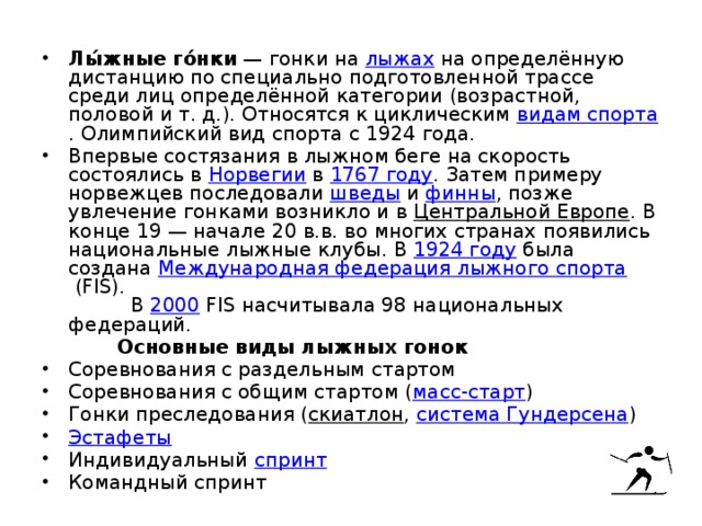 Лы́жные го́нки  — гонки на  лыжах  на определённую дистанцию по специально подготовленной трассе среди лиц определённой категории (возрастной, половой и т. д.). Относятся к циклическим  видам спорта . Олимпийский вид спорта с 1924 года. Впервые состязания в лыжном беге на скорость состоялись в  Норвегии  в  1767 году . Затем примеру норвежцев последовали  шведы  и  финны , позже увлечение гонками возникло и в  Центральной Европе . В конце 19 — начале 20 в.в. во многих странах появились национальные лыжные клубы. В  1924 году  была создана  Международная федерация лыжного спорта  (FIS). В  2000  FIS насчитывала 98 национальных федераций.  Основные виды лыжных гонок Соревнования с раздельным стартом Соревнования с общим стартом ( масс-старт ) Гонки преследования ( скиатлон ,  система Гундерсена ) Эстафеты Индивидуальный  спринт Командный спринт 