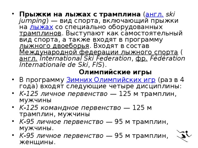 Прыжки на лыжах с трамплина  ( англ.   ski jumping ) — вид спорта, включающий прыжки на  лыжах  со специально оборудованных  трамплинов . Выступают как самостоятельный вид спорта, а также входят в программу  лыжного двоеборья . Входят в состав  Международной федерации лыжного спорта  ( англ.   International Ski Federation ,  фр.   Fédération Internationale de Ski ,  FIS ).  Олимпийские игры В программу  Зимних Олимпийских игр  (раз в 4 года) входят следующие четыре дисциплины: K-125 личное первенство  — 125 м трамплин, мужчины K-125 командное первенство  — 125 м трамплин, мужчины K-95 личное первенство  — 95 м трамплин, мужчины. K-95 личное первенство  — 95 м трамплин, женщины. 