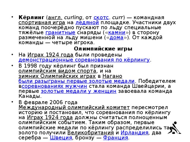 Кёрлинг  ( англ.   curling , от  скотс .  curr ) — командная  спортивная игра  на  ледяной  площадке. Участники двух команд поочерёдно пускают по льду специальные тяжёлые  гранитные  снаряды (« камни ») в сторону размеченной на льду мишени (« дома »). От каждой команды — четыре игрока.   Олимпийские игры На  Играх 1924 года  были проведены  демонстрационные соревнования по кёрлингу . В 1998 году кёрлинг был признан  олимпийским видом спорта , и на  зимних Олимпийских играх  в  Нагано   были разыграны первые золотые медали . Победителем в соревнованиях мужчин  стала команда Швейцарии, а первые  золотые медали у женщин  завоевала команда Канады. В феврале 2006 года  Международный олимпийский комитет  пересмотрел историю и постановил, что соревнования по кёрлингу на  Играх 1924 года  должны считаться полноценным олимпийским событием. Таким образом, первые олимпийские медали по кёрлингу распределились так: золото получили  Великобритания  и  Ирландия , два серебра —  Швеция , бронзу —  Франция . 