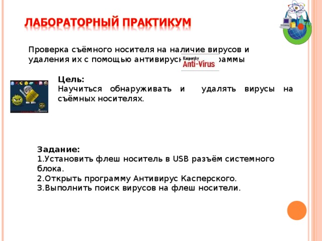 Проверка съёмного носителя на наличие вирусов и удаления их с помощью антивирусной программы Цель:  Научиться обнаруживать и удалять вирусы на съёмных носителях. Задание: Установить флеш носитель в USB разъём системного блока. Открыть программу Антивирус Касперского. Выполнить поиск вирусов на флеш носители. 
