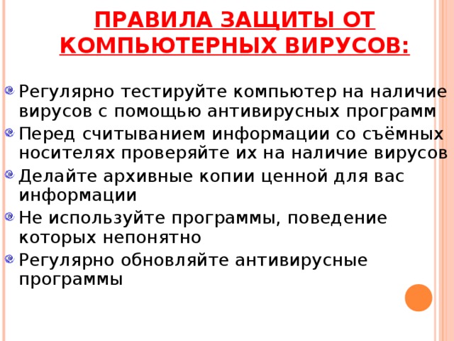 ПРАВИЛА ЗАЩИТЫ ОТ КОМПЬЮТЕРНЫХ ВИРУСОВ: Регулярно тестируйте компьютер на наличие вирусов с помощью антивирусных программ Перед считыванием информации со съёмных носителях проверяйте их на наличие вирусов Делайте архивные копии ценной для вас информации Не используйте программы, поведение которых непонятно Регулярно обновляйте антивирусные программы 