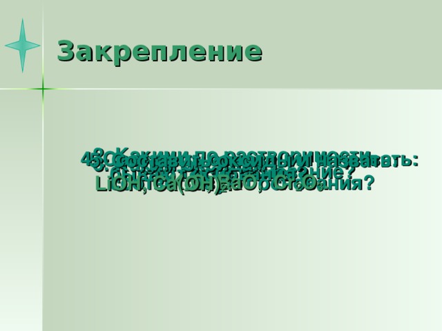 Закрепление 2. Какими по растворимости бывают основания?  4. Составить основания и назвать: K 2 O , BaO , Cr 2 O 3 . 5. Составить оксиды и назвать:   LiOH , Ca ( OH) 2 . 3. Каким оксидам соответствуют основания? 1. Что такое основание?  