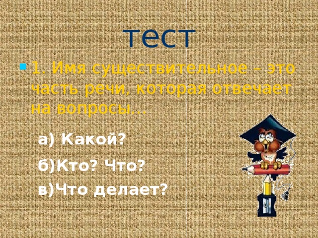 тест 1. Имя существительное – это часть речи, которая отвечает на вопросы… а) Какой? б)Кто? Что? в)Что делает? 