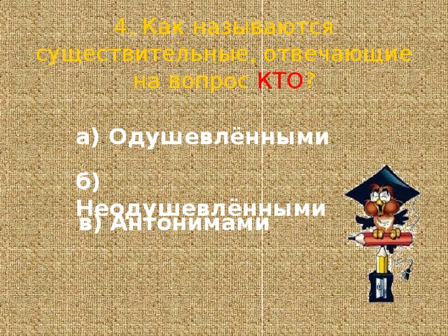 4. Как называются существительные, отвечающие на вопрос КТО ? а) Одушевлёнными б) Неодушевлёнными в) Антонимами 