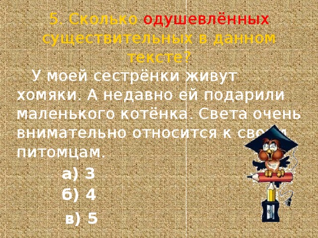 5. Сколько одушевлённых существительных в данном тексте?  У моей сестрёнки живут хомяки. А недавно ей подарили маленького котёнка. Света очень внимательно относится к своим питомцам. а) 3 б) 4  в) 5 