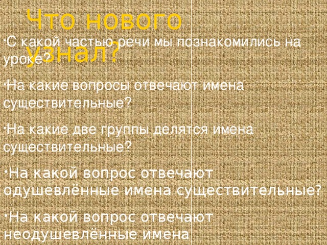 Что нового узнал?  С какой частью речи мы познакомились на уроке? На какие вопросы отвечают имена существительные? На какие две группы делятся имена существительные? На какой вопрос отвечают одушевлённые имена существительные? На какой вопрос отвечают неодушевлённые имена существительные?  