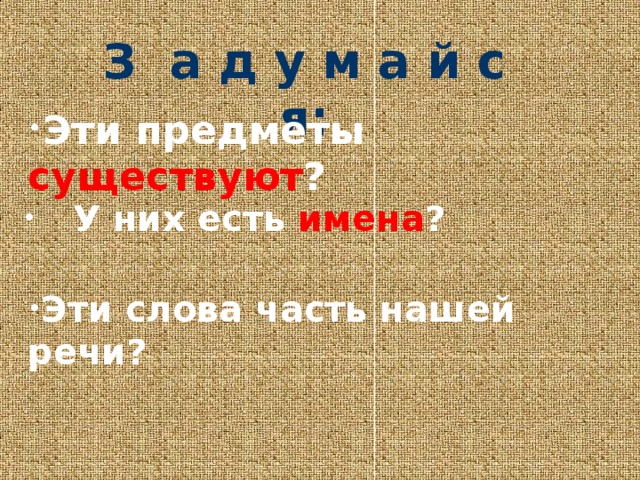 З а д у м а й с я: Эти предметы существуют ?  У них есть  имена ? Эти слова часть нашей речи? 