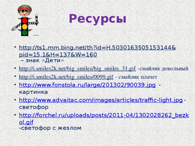 Ресурсы http://ts1.mm.bing.net/th?id=H.5030163505153144&pid=15.1&H=137&W=160 – знак «Дети» http://i.smiles2k.net/big_smiles/big_smiles_31.gif -смайлик довольный http://i.smiles2k.net/big_smiles/0099.gif - смайлик плачет http://www.fonstola.ru/large/201302/90039.jpg - картинка http://www.advaitac.com/images/articles/traffic-light.jpg -светофор http://forchel.ru/uploads/posts/2011-04/1302028262_bezkol.gif -светофор с жезлом 