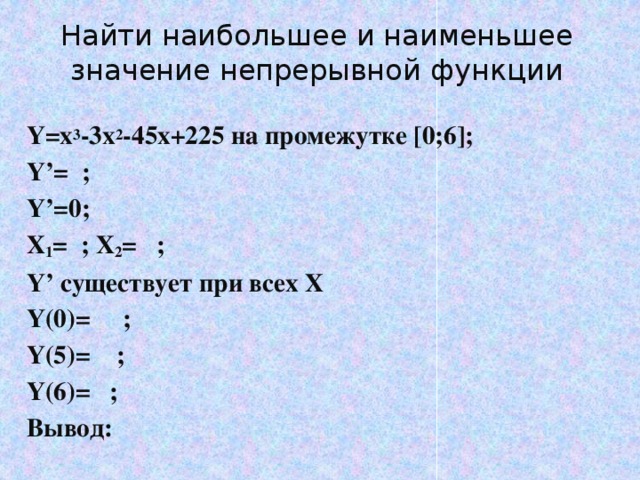 Найти наибольшее и наименьшее значение непрерывной функции Y=x 3 -3x 2 -45x+225 на промежутке [0;6]; Y’= ; Y’=0; X 1 = ; X 2 = ; Y’ существует при всех Х Y(0)= ; Y(5)= ; Y(6)= ; Вывод: 