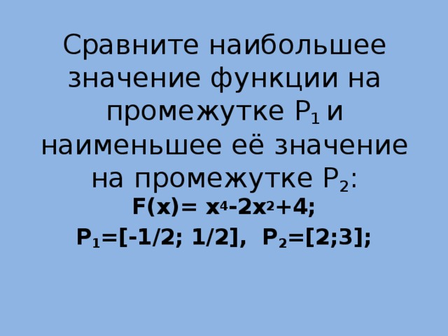 Сравните наибольшее значение функции на промежутке P 1 и наименьшее её значение на промежутке P 2 :    F(x)= x 4 -2x 2 +4; P 1 =[-1/2; 1/2], P 2 =[2;3];  