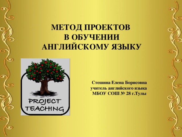 МЕТОД ПРОЕКТОВ В ОБУЧЕНИИ АНГЛИЙСКОМУ ЯЗЫКУ Стешина Елена Борисовна учитель английского языка МБОУ СОШ № 28 г.Тулы 