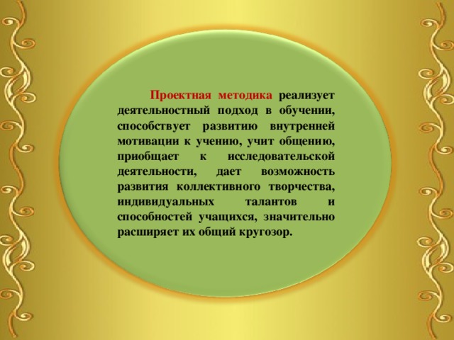  Проектная методика реализует деятельностный подход в обучении, способствует развитию внутренней мотивации к учению, учит общению,  приобщает к исследовательской деятельности, дает возможность развития коллективного творчества, индивидуальных талантов и способностей учащихся, значительно расширяет их общий кругозор. 