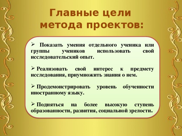 Главные цели метода проектов:  Показать умения отдельного ученика или группы учеников использовать свой исследовательский опыт.    Реализовать свой интерес к предмету исследования, приумножить знания о нем.    Продемонстрировать уровень обученности иностранному языку.    Подняться на более высокую ступень образованности, развития, социальной зрелости . 