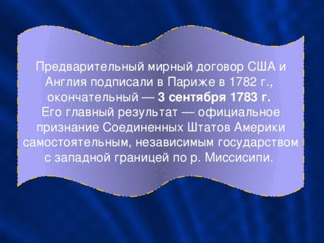 Предварительный мирный договор США и Англия подписали в Париже в 1782 г., окончательный — 3 сентября 1783 г. Его главный результат — официальное признание Соединенных Штатов Америки самостоятельным, независимым государством с западной границей по р. Миссисипи. 