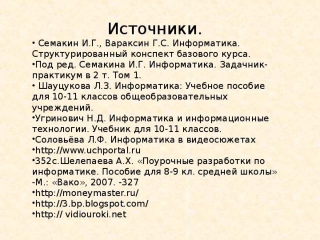 Источники.  Семакин И.Г., Вараксин Г.С. Информатика. Структурированный конспект базового курса. Под ред. Семакина И.Г. Информатика. Задачник-практикум в 2 т. Том 1.  Шауцукова Л.З. Информатика: Учебное пособие для 10-11 классов общеобразовательных учреждений. Угринович Н.Д. Информатика и информационные технологии. Учебник для 10-11 классов. Соловьёва Л.Ф. Информатика в видеосюжетах http://www.uchportal.ru 352с.Шелепаева А.Х. «Поурочные разработки по информатике. Пособие для 8-9 кл. средней школы» -М.: «Вако», 2007. -327 http://moneymaster.ru/ http://3.bp.blogspot.com/ http:// vidiouroki.net   
