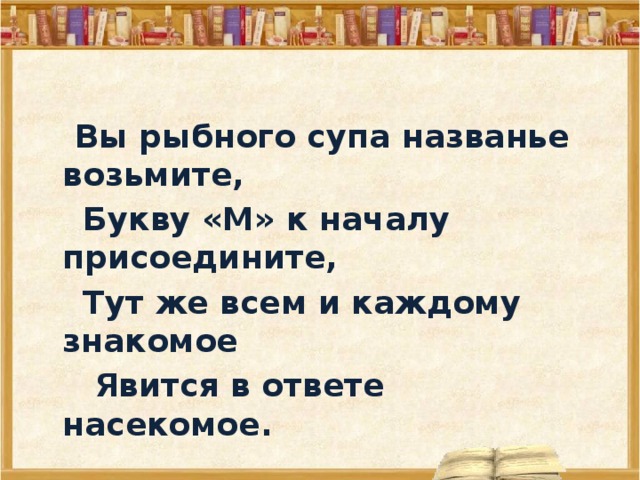  Вы рыбного супа названье возьмите,  Букву «М» к началу присоедините,  Тут же всем и каждому знакомое   Явится в ответе насекомое.  