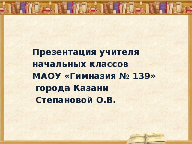  Презентация учителя  начальных классов  МАОУ «Гимназия № 139»  города Казани  Степановой О.В.  