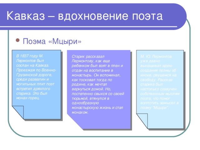 Кавказ – вдохновение поэта Поэма «Мцыри» В 1837 году М. Лермонтов был сослан на Кавказ. Проезжая по Военно-Грузинской дороге, среди развалин и могильных плит поэт встретил дряхлого старика. Это был монах-горец. Старик рассказал Лермонтову, как еще ребенком был взят в плен и отдан на воспитание в монастырь. Он вспоминал, как тосковал тогда по родине, как мечтал вернуться домой. Но, постепенно свыкся со своей тюрьмой, втянулся в однообразную монастырскую жизнь и стал монахом. М. Ю. Лермонтов уже давно вынашивал идею создания поэмы об иноке, рвущемся на свободу. Рассказ старика был настолько созвучен собственным мыслям поэта, что помог воплотить замысел в поэму 