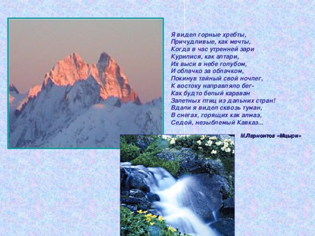 Я видел горные хребты, Причудливые, как мечты, Когда в час утренней зари Курилися, как алтари,  Их выси в небе голубом, И облачко за облачком, Покинув тайный свой ночлег, К востоку направляло бег- Как будто белый караван Залетных птиц из дальних стран! Вдали я видел сквозь туман, В снегах, горящих как алмаз, Седой, незыблемый Кавказ... М.Лермонтов «Мцыри» 